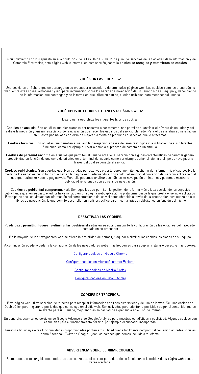 Cuadro de texto: En cumplimiento con lo dispuesto en el artculo 22.2 de la Ley 34/2002, de 11 de julio, de Servicios de la Sociedad de la Informacin y de Comercio Electrnico, esta pgina web le informa, en esta seccin, sobre la poltica de recogida y tratamiento de cookies.

QU SON LAS COOKIES?
Una cookie es un fichero que se descarga en su ordenador al acceder a determinadas pginas web. Las cookies permiten a una pgina web, entre otras cosas, almacenar y recuperar informacin sobre los hbitos de navegacin de un usuario o de su equipo y, dependiendo de la informacin que contengan y de la forma en que utilice su equipo, pueden utilizarse para reconocer al usuario.

QU TIPOS DE COOKIES UTILIZA ESTA PGINA WEB?
Esta pgina web utiliza los siguientes tipos de cookies:
Cookies de anlisis: Son aqullas que bien tratadas por nosotros o por terceros, nos permiten cuantificar el nmero de usuarios y as realizar la medicin y anlisis estadstico de la utilizacin que hacen los usuarios del servicio ofertado. Para ello se analiza su navegacin en nuestra pgina web con el fin de mejorar la oferta de productos o servicios que le ofrecemos.
Cookies tcnicas: Son aquellas que permiten al usuario la navegacin a travs del rea restringida y la utilizacin de sus diferentes funciones, como por ejemplo, llevar a cambio el proceso de compra de un artculo.
Cookies de personalizacin: Son aquellas que permiten al usuario acceder al servicio con algunas caractersticas de carcter general predefinidas en funcin de una serie de criterios en el terminal del usuario como por ejemplo serian el idioma o el tipo de navegador a travs del cual se conecta al servicio.
Cookies publicitarias: Son aqullas que, bien tratadas por esta web o por terceros, permiten gestionar de la forma ms eficaz posible la oferta de los espacios publicitarios que hay en la pgina web, adecuando el contenido del anuncio al contenido del servicio solicitado o al uso que realice de nuestra pgina web. Para ello podemos analizar sus hbitos de navegacin en Internet y podemos mostrarle publicidad relacionada con su perfil de navegacin.
Cookies de publicidad comportamental: Son aquellas que permiten la gestin, de la forma ms eficaz posible, de los espacios publicitarios que, en su caso, el editor haya incluido en una pgina web, aplicacin o plataforma desde la que presta el servicio solicitado. Este tipo de cookies almacenan informacin del comportamiento de los visitantes obtenida a travs de la observacin continuada de sus hbitos de navegacin, lo que permite desarrollar un perfil especfico para mostrar avisos publicitarios en funcin del mismo.

DESACTIVAR LAS COOKIES.
Puede usted permitir, bloquear o eliminar las cookiesinstaladas en su equipo mediante la configuracin de las opciones del navegador instalado en su ordenador.
En la mayora de los navegadores web se ofrece la posibilidad de permitir, bloquear o eliminar las cookies instaladas en su equipo.
A continuacin puede acceder a la configuracin de los navegadores webs ms frecuentes para aceptar, instalar o desactivar las cookies:
Configurar cookies en Google Chrome
Configurar cookies en Microsoft Internet Explorer
Configurar cookies en Mozilla Firefox
Configurar cookies en Safari (Apple)

COOKIES DE TERCEROS.
Esta pgina web utiliza servicios de terceros para recopilar informacin con fines estadsticos y de uso de la web. Se usan cookies de DoubleClick para mejorar la publicidad que se incluye en el sitio web. Son utilizadas para orientar la publicidad segn el contenido que es relevante para un usuario, mejorando as la calidad de experiencia en el uso del mismo.
En concreto, usamos los servicios de Google Adsense y de Google Analytics para nuestras estadsticas y publicidad. Algunas cookies son esenciales para el funcionamiento del sitio, por ejemplo el buscador incorporado.
Nuestro sitio incluye otras funcionalidades proporcionadas por terceros. Usted puede fcilmente compartir el contenido en redes sociales como Facebook, Twitter o Google +, con los botones que hemos incluido a tal efecto.

ADVERTENCIA SOBRE ELIMINAR COOKIES.
Usted puede eliminar y bloquear todas las cookies de este sitio, pero parte del sitio no funcionar o la calidad de la pgina web puede verse afectada.


Si tiene cualquier duda acerca de la poltica de cookies, puede contactar con esta pgina web a travs del e-mail: mtfavoritos@gmail.com

